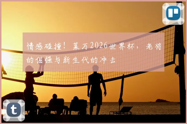 情感碰撞！莱万2026世界杯，老将的倔强与新生代的冲击