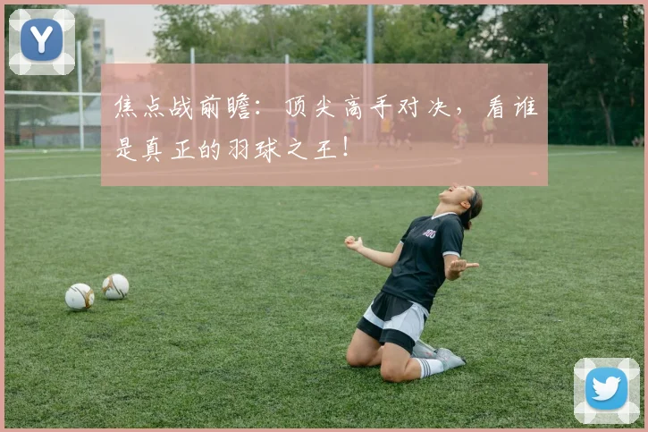 焦点战前瞻：顶尖高手对决，看谁是真正的羽球之王！