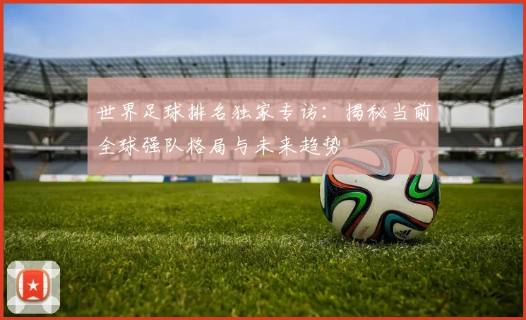 世界足球排名独家专访：揭秘当前全球强队格局与未来趋势