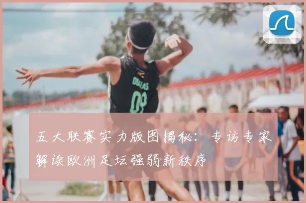 五大联赛实力版图揭秘：专访专家解读欧洲足坛强弱新秩序