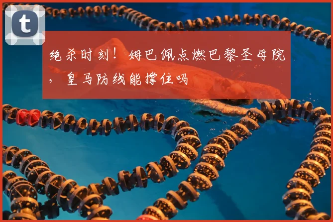 绝杀时刻！姆巴佩点燃巴黎圣母院，皇马防线能撑住吗