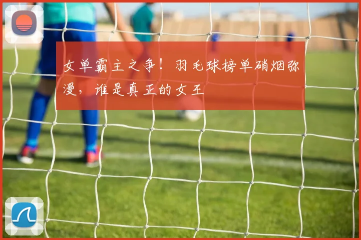 女单霸主之争！羽毛球榜单硝烟弥漫，谁是真正的女王