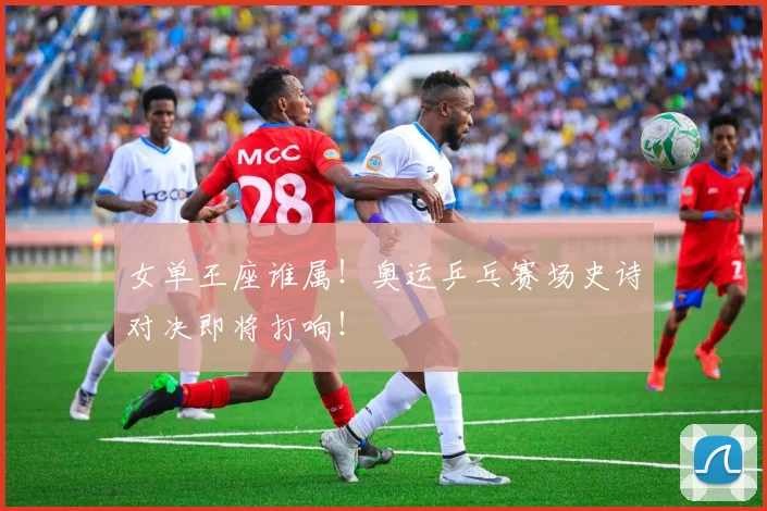 女单王座谁属！奥运乒乓赛场史诗对决即将打响！