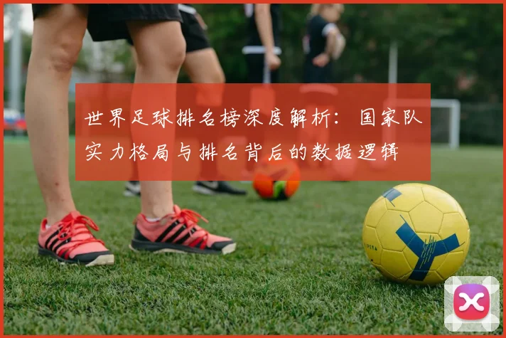 世界足球排名榜深度解析：国家队实力格局与排名背后的数据逻辑
