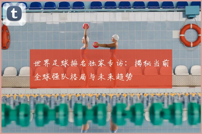 世界足球排名独家专访：揭秘当前全球强队格局与未来趋势